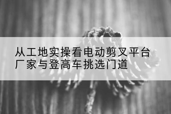 纳雍电动剪叉升降平台厂家-从工地实操看电动剪叉平台厂家与登高车挑选门道