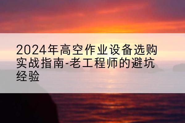纳雍高空作业升降机厂家推荐-2024年高空作业设备选购实战指南-老工程师的避坑经验