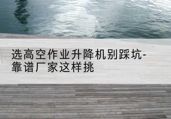 纳雍剪叉式升降机厂家-选高空作业升降机别踩坑-靠谱厂家这样挑