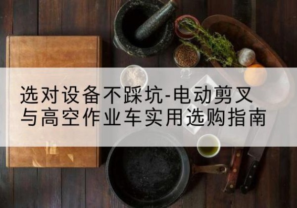 纳雍电动剪叉升降平台怎么选-选对设备不踩坑-电动剪叉与高空作业车实用选购指南