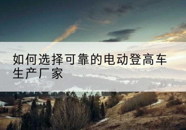 纳雍电动登高车厂家-如何选择可靠的电动登高车生产厂家