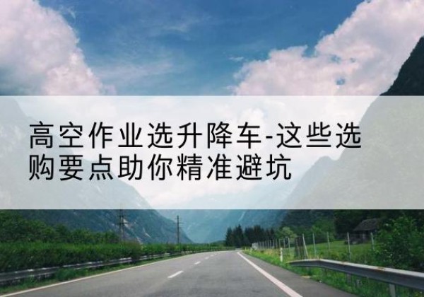 纳雍升降车厂家-高空作业选升降车-这些选购要点助你*避坑