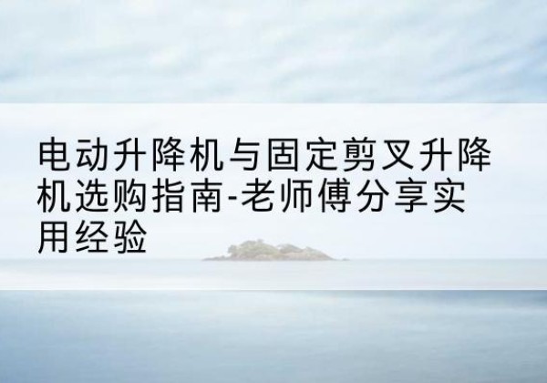 纳雍电动升降机怎么选-电动升降机与固定剪叉升降机选购指南-老师傅分享实用经验