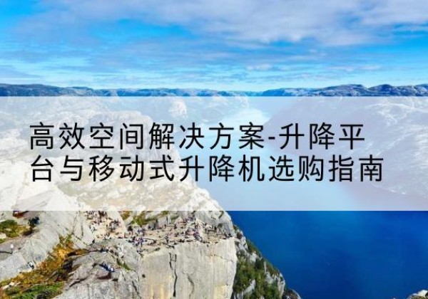 纳雍升降平台厂家-*空间解决方案-升降平台与移动式升降机选购指南
