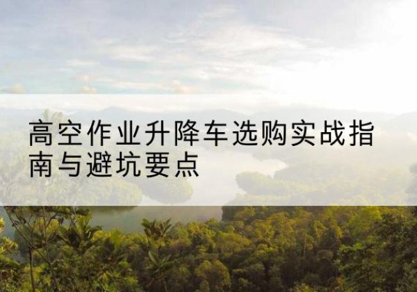 纳雍升降车怎么选-高空作业升降车选购实战指南与避坑要点