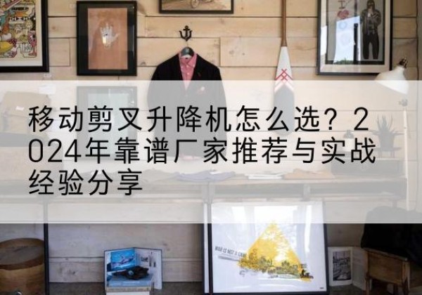 纳雍升降平台厂家推荐-移动剪叉升降机怎么选？2024年靠谱厂家推荐与实战经验分享