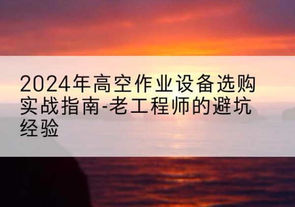 纳雍高空作业升降机厂家推荐-2024年高空作业设备选购实战指南-老工程师的避坑经验